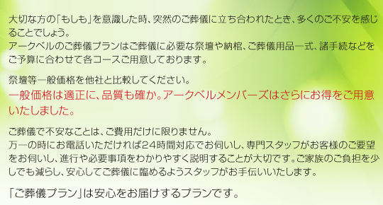 大切な方の「もしも」を意識した時、突然のご葬儀に立ち合われたとき、多くのご不安を感じることでしょう。アークベルのご葬儀プランはご葬儀に必要な祭壇や納棺、ご葬儀用品一式、諸手続などをご予算に合わせて各コースご用意しております。祭壇等一般価格を他社と比較してください。一般価格は適正に、品質も確か。アークベルメンバーズはさらにお得をご用意いたしました。ご葬儀で不安なことは、ご費用だけに限りません。万一の時にお電話いただければ24時間対応でお伺いし、専門スタッフがお客様のご要望をお伺いし、進行や必要事項をわかりやすく説明することが大切です。ご家族のご負担を少しでも減らし、安心してご葬儀に臨めるようスタッフがお手伝いいたします。「ご葬儀プラン」は安心をお届けするプランです。