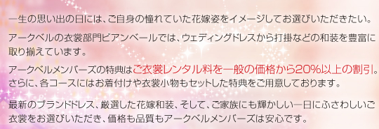 一生の思い出の日には、ご自身の憧れていた花嫁姿をイメージしてお選びいただきたい。アークベルの衣裳部門ビアンベールでは、ウェディングドレスから打掛などの和装を豊富に取り揃えています。アークベルメンバーズの特典はご衣裳レンタル料を一般の価格から20%以上の割引。さらに、各コースにはお着付けや衣裳小物もセットした特典をご用意しております。最新のブランドドレス、厳選した花嫁和装、そして、ご家族にも輝かしい一日にふさわしいご衣裳をお選びいただき、価格も品質もアークベルメンバーズは安心です。