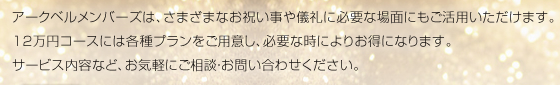 アークベルメンバーズは、さまざまなお祝い事や儀礼に必要な場面にもご活用いただけます。12万円コースには各種プランをご用意し、必要な時によりお得になります。サービス内容など、お気軽にご相談・お問い合わせください。