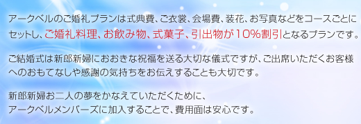 アークベルのご婚礼プランは式典費、ご衣裳、会場費、装花、お写真などをコースごとにセットし、ご婚礼料理、お飲み物、式菓子、引出物が10％割引となるプランです。ご結婚式は新郎新婦におおきな祝福を送る大切な儀式ですが、ご出席いただくお客様へのおもてなしや感謝の気持ちをお伝えすることも大切です。新郎新婦お二人の夢をかなえていただくために、アークベルメンバーズに加入することで、費用面は安心です。