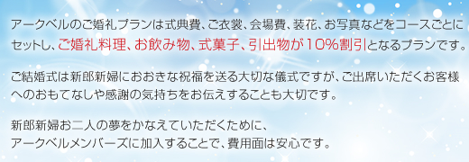 アークベルのご婚礼プランは式典費、ご衣裳、会場費、装花、お写真などをコースごとにセットし、ご婚礼料理、お飲み物、式菓子、引出物が10%割引となるプランです。ご結婚式は新郎新婦におおきな祝福を送る大切な儀式ですが、ご出席いただくお客様へのおもてなしや感謝の気持ちをお伝えすることも大切です。新郎新婦お二人の夢をかなえていただくために、アークベルメンバーズに加入することで、費用面は安心です。