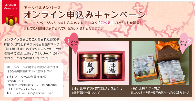 アークベルメンバーズ オンライン申込みキャンペーン／今、ホームページよりお申し込みの方にもれなく「選べる」プレゼントを贈呈！オンラインを通じてご入会されたお客様に限り、(株)北辰ギフト商品瓶詰3本入り（花豆・鮭茶漬・鯛そぼろ）か、ミニクッキーと焼き菓子の詰合せボックス「カリーノ」のいずれか一つをもれなくプレゼント！キャンペーンに関するお問い合わせは、下記会員推進部までご連絡ください。（株）アークベル会員推進部 〒950-091 2新潟市中央区南笹口2丁目7番20号 TEL：025-247-6228 Mail：kai-suisin@arkbell.net