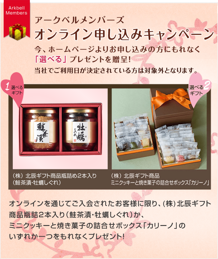 アークベルメンバーズ オンライン申込みキャンペーン／オンラインを通じてご入会されたお客様に限り、(株)北辰ギフト商品瓶詰3本入り（花豆・鮭茶漬・鯛そぼろ）か、ミニクッキーと焼き菓子の詰合せボックス「カリーノ」のいずれか一つをもれなくプレゼント！