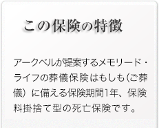 この保険の特徴/アークベルが提案するメモリード・ライフの少額短期保険はもしも（ご葬儀）に備える新しいシステムです。