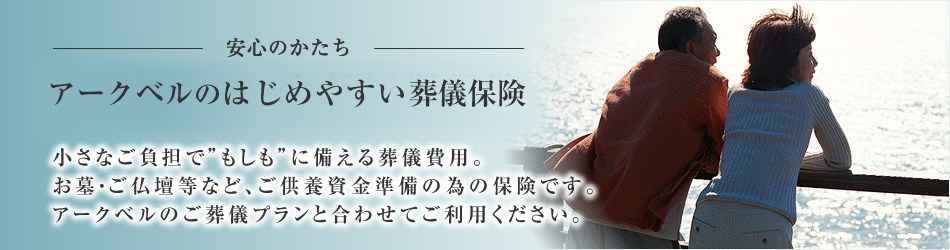 新しい安心のかたち 小さなご負担でもしもに備える葬儀費用。お墓・ご仏壇等など、ご供養資金準備の為の保険です。アークベルのご葬儀プランと合わせてご利用ください。