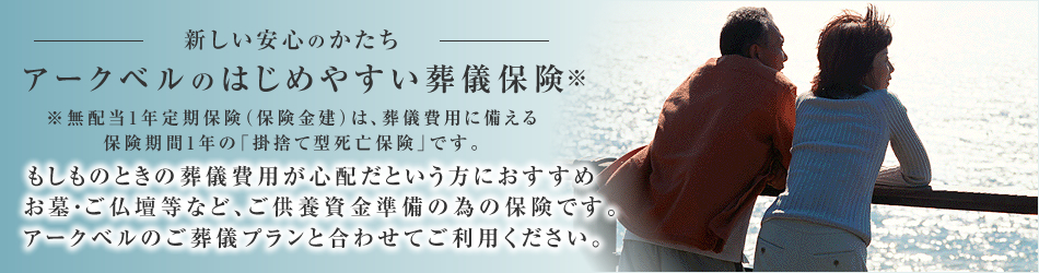 新しい安心のかたち 小さなご負担でもしもに備える葬儀費用。お墓・ご仏壇等など、ご供養資金準備の為の保険です。アークベルのご葬儀プランと合わせてご利用ください。
