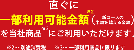 直ぐに一部利用可能金額（新コースの半額を超える金額）を当社商品にご利用いただけます。